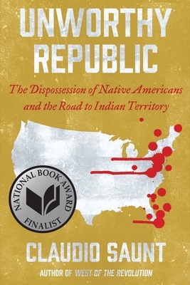 Unworthy Republic: The Dispossession of Native Americans and the Road to Indian Territory by Claudio Saunt