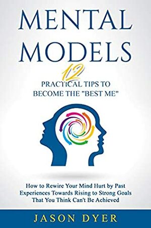 Mental Models: 12 Practical Tips to Become The Best Me - How to Rewire Your Mind Hurt by Past Experiences Towards Rising to Strong Goals That You Think Can\'t Be Achieved by Jason Dyer