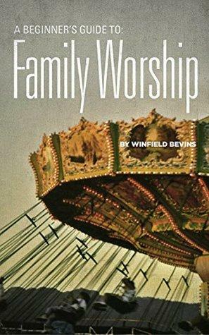 A Beginners Guide to Family Worship by Winfield Bevins
