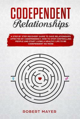 Codependent Relationships: A Step by Step Recovery Guide To Save Relationships Affected by Codependency. How To Stop Controlling People And Start by Robert Mayer