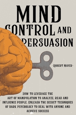 Mind Control and Persuasion: How to Leverage the Art of Manipulation to Analyze, Read and Influence People. Unleash the Secret Techniques of Dark P by Robert Mayer