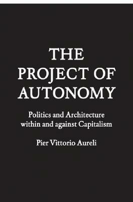 The Project of Autonomy: Politics and Architecture Within and Against Capitalism by Pier Vittorio Aureli