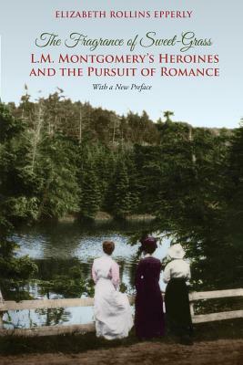 The Fragrance of Sweet-Grass: L.M. Montgomery's Heroines and the Pursuit of Romance by Elizabeth Rollins Epperly