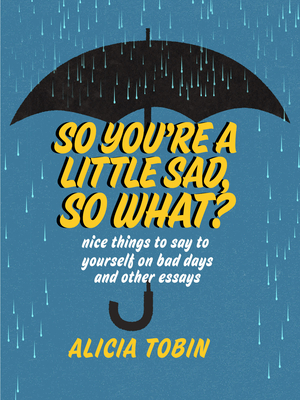 So You're a Little Sad, So What?: Nice Things to Say to Yourself on Bad Days and Other Essays by Alicia Tobin