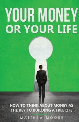 Your Money or Your Life: How to Think About Money as The Key to Building a Free Life by Matthew Moore