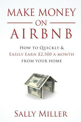 Make Money On Airbnb: How To Quickly And Easily Earn $2,500 A Month From Your Home by Sally Miller