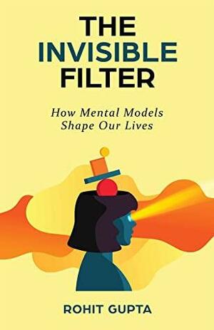 The Invisible Filter: How Mental Models Shape Our Lives by Rohit Gupta