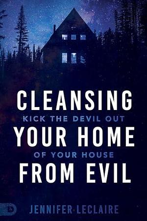 Cleansing Your Home From Evil: Kick the Devil Out of Your House by Jennifer LeClaire