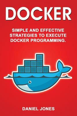 Docker: Simple and Effective Strategies to Execute Docker Programming by Daniel Jones