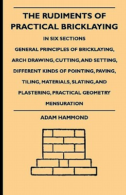 The Rudiments Of Practical Bricklaying - In Six Sections - General Principles Of Bricklaying, Arch Drawing, Cutting, And Setting, Different Kinds Of P by Adam Hammond