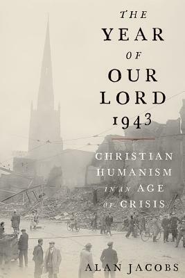 The Year of Our Lord 1943: Christian Humanism in an Age of Crisis by Alan Jacobs