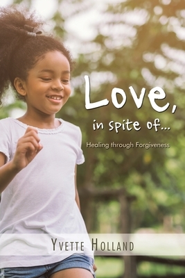 Love, in Spite Of...: Healing Through Forgiveness by Yvette Holland