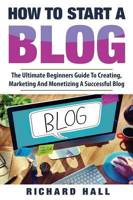 How To Start A Blog: The Ultimate Beginner's Guide For Creating, Marketing, and Monetizing a Successful Blog by Richard Hall