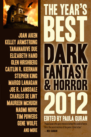 The Year's Best Dark Fantasy & Horror 2012 by Catherynne M. Valente, Margo Lanagan, Tia V. Travis, Kaaron Warren, Stephen Graham Jones, Priya Sharma, Adam Callaway, Paul Park, Norman Prentiss, Paula Guran, Kelley Armstrong, Maureen McHugh, Gene Wolfe, Charles de Lint, Caitlín R. Kiernan, Lisa Tuttle, Tananarive Due, Joe R. Lansdale, Yoon Ha Lee, Tanith Lee, Glen Hirshberg, Laura Anne Gilman, Stephen King, Alan Ryan, Norman Partridge, Elizabeth Hand, Sarah Monette, Joan Aiken, Dennis Etchison, Naomi Novik, Tim Powers, Jeffrey Ford, Paul Finch