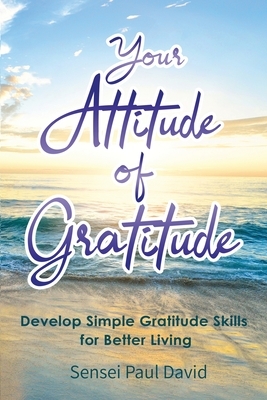 Your Attitude of Gratitude: Develop Simple Gratitude Skills for Better Living by Sensei Paul David