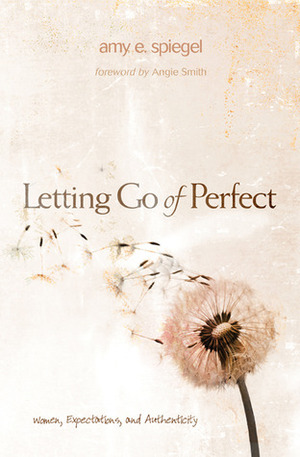 Letting Go of Perfect: Women, Expectations, and Authenticity by Angie Smith, Amy E. Spiegel