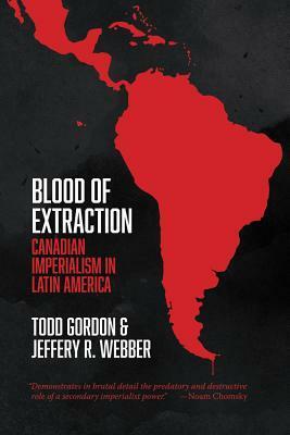 Blood of Extraction: Canadian Imperialism in Latin America by Todd Gordon, Jeffery R. Webber