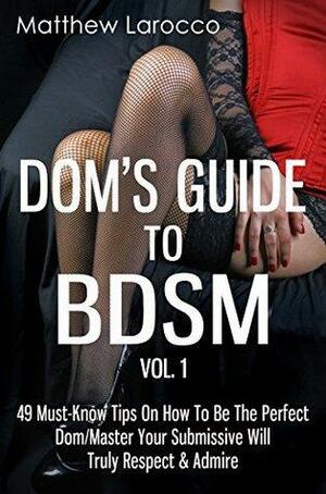 Dom's Guide To BDSM Vol. 1: 49 Must-Know Tips On How To Be The Perfect Dom/Master Your Submissive Will Truly Respect & Admire by Matthew Larocco