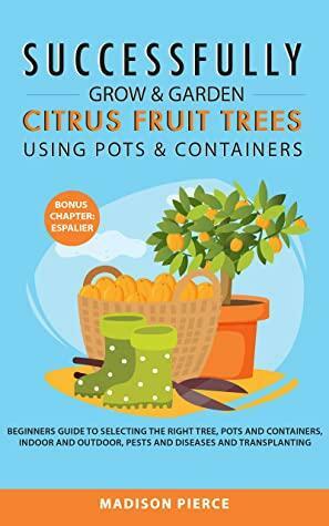 Successfully Grow and Garden Citrus Fruit Trees Using Pots and Containers: Beginner's guide to selecting the right tree,pots & containers for indoor & ... & diseases,transplanting & Espalier by Madison Pierce