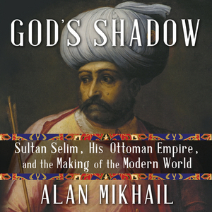 God's Shadow: Sultan Selim, His Ottoman Empire, and the Making of the Modern World by Alan Mikhail