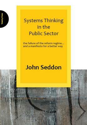 Systems Thinking in the Public Sector: The Failure of the Reform Regime... and a Manifesto for a Better Way by John Seddon