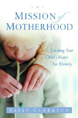 The Mission of Motherhood: Touching Your Child's Heart of Eternity by Sally Clarkson