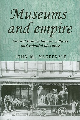 Museums and Empire: Natural History, Human Cultures and Colonial Identities by John M. MacKenzie