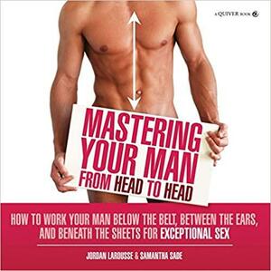 Mastering Your Man from Head to Head: How to Work Your Man Below The Belt, Between the Ears, and Beneath the Sheets for Exceptional Sex by Samantha Sade, Jordan LaRousse