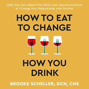 How to Eat to Change How You Drink: Heal Your Gut, Mend Your Mind, and Improve Nutrition to Change Your Relationship with Alcohol by Brooke Scheller