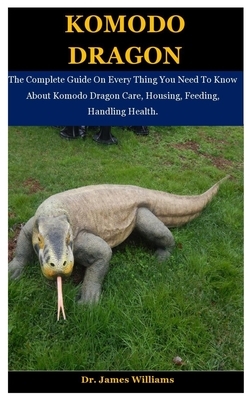 Komodo Dragon: The Complete Guide On Every Thing You Need To Know About Komodo Dragon Care, Housing, Feeding, Handling Health. by James Williams