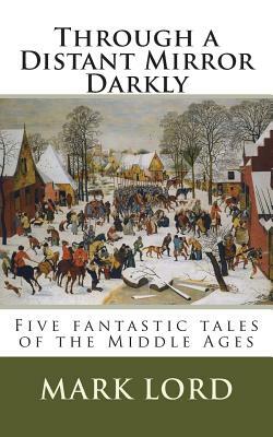 Through a Distant Mirror Darkly: Five fantastic tales of the Middle Ages by Mark Lord