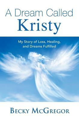 A Dream Called Kristy: My Story of Loss, Healing, and Dreams Fulfilled by Becky McGregor