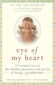 Eye of my Heart - 27 Writers Reveal the Hidden Pleasures and Perils of Being a Grandmother by Barbara Graham