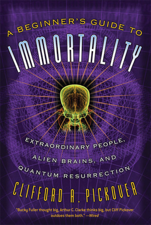 A Beginner's Guide to Immortality: Extraordinary People, Alien Brains, and Quantum Resurrection by Clifford A. Pickover