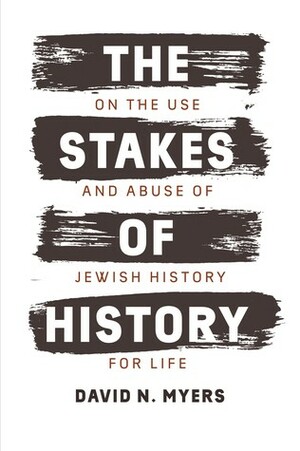The Stakes of History: On the Use and Abuse of Jewish History for Life by David N. Myers