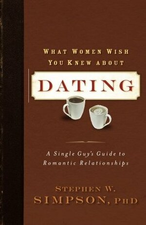 What Women Wish You Knew about Dating: A Single Guy's Guide to Romantic Relationships by Stephen W. Simpson