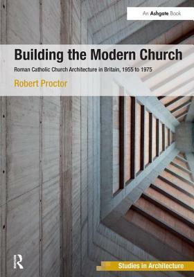 Building the Modern Church: Roman Catholic Church Architecture in Britain, 1955 to 1975 by Robert Proctor