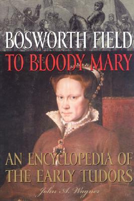 Bosworth Field to Bloody Mary: An Encyclopedia of the Early Tudors by John A. Wagner