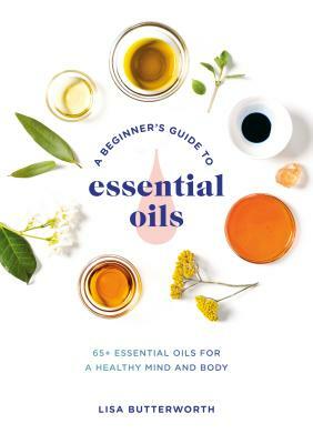A Beginner's Guide to Essential Oils: 65+ Essential Oils for a Healthy Mind and Body by Lisa Butterworth