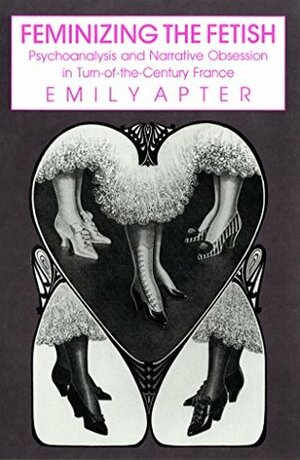 Feminizing the Fetish: Psychoanalysis and Narrative Obsession in Turn-of-the Century France by Emily Apter