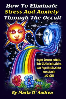 How To Eliminate Stress And Anxiety Through The Occult: Crystals, Gemstones, Meditation, Herbs, Oils, Visualization, Chakras, Music, Prayer, Mandalas, by Maria D'Andrea