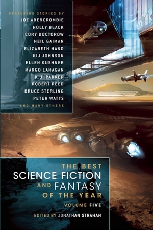 The Best Science Fiction and Fantasy of the Year, Volume 5 by Kij Johnson, Margo Lanagan, Rachel Swirsky, K.J. Parker, Lavie Tidhar, Ian Tregillis, Cory Doctorow, Jonathan Strahan, Holly Black, Sarah Rees Brennan, Bruce Sterling, Sara Genge, Sandra McDonald, Robert Reed, Maureen McHugh, Genevieve Valentine, Ellen Kushner, Diana Peterfreund, Pat Cadigan, Hannu Rajaniemi, Theodora Goss, Peter Watts, Geoffrey A. Landis, Elizabeth Hand, James Patrick Kelly, Neil Gaiman, John Kessel, Joe Abercrombie, Damien Broderick