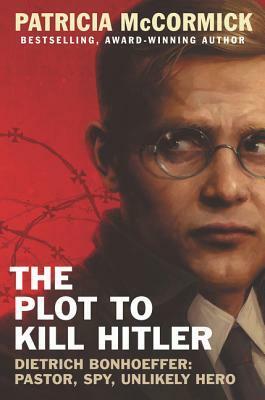 The Plot to Kill Hitler: Dietrich Bonhoeffer: Pastor, Spy, Unlikely Hero by Patricia McCormick