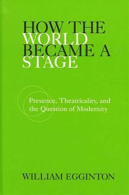 How the World Became a Stage: Presence, Theatricality, and the Question of Modernity by William Egginton