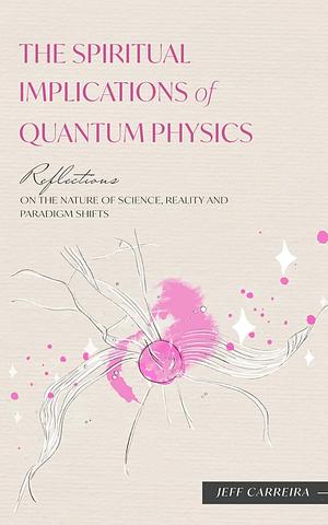 The Spiritual Implications of Quantum Physics: Reflections on the Nature of Science, Reality and Paradigm Shifts by Jeff Carreira