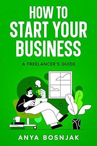 How To Start Your Business: A Freelancer's Guide by Anya Bosnjak