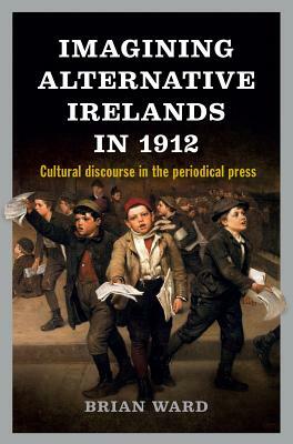 Imagining Alternative Irelands in 1912: Cultural Discourse in the Periodical Press by Brian Ward