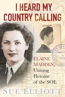 I Heard My Country Calling: Elaine Madden, Unsung Heroine of the SOE by Sue Elliott