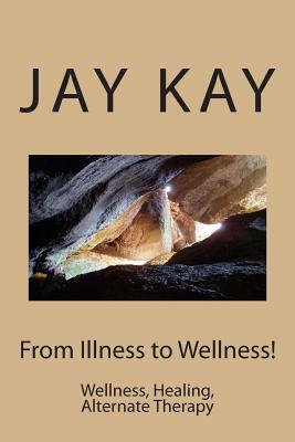 From Illness to Wellness!: Wellness, Healing, Alternate Therapy by Jay Kay