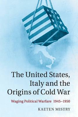 The United States, Italy and the Origins of Cold War: Waging Political Warfare, 1945-1950 by Kaeten Mistry